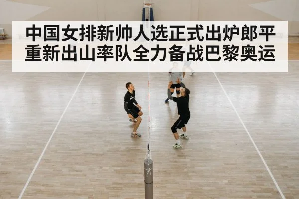 中国女排新帅人选正式出炉郎平重新出山率队全力备战巴黎奥运